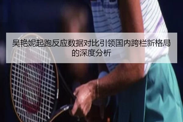 吴艳妮起跑反应数据对比引领国内跨栏新格局的深度分析