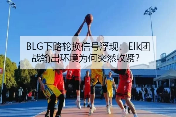 BLG下路轮换信号浮现：Elk团战输出环境为何突然收紧？